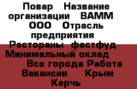 Повар › Название организации ­ ВАММ  , ООО › Отрасль предприятия ­ Рестораны, фастфуд › Минимальный оклад ­ 24 000 - Все города Работа » Вакансии   . Крым,Керчь